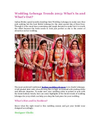 Wedding Lehenga Trends 2013: What’s In and
What’s Out?
Indian Brides spend months deciding their Wedding Lehengas to make sure they
pick nothing but the best Bridal Lehenga for the most special day of their lives.
Though it is the most time consuming and tough decision to make but it is worth
the effort because the bride needs to look just perfect as she is the center of
attraction on her wedding.

The most preferred traditional Indian wedding dresses is no doubt Lehengas.
A full pleated skirt with a free-flowing flare is high on demand with sizzling cholis
and delicate dupattas. To make sure your wedding attire is picked in sync with
the latest fashion trends, here are some highlights of the latest trends of wedding
lehengas for 2013 which can help you shop the best piece for your wedding.

What’s Hot and In Fashion?
Know what the right trend is this wedding season and get your bridal wear
designed accordingly:

Designer Cholis

 