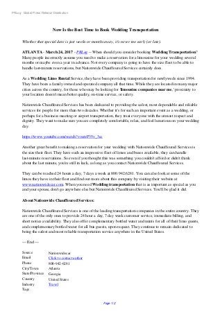 PRLog - Global Press Release Distribution
Now Is the Best Time to Book Wedding Transportation
Whether that special date is just weeks or months away, it's never too early (or late).
ATLANTA - March 24, 2017 - PRLog -- When should you consider booking Wedding Transportation?
Many people incorrectly assume you need to make a reservation for a limousine for your wedding several
months or maybe even a year in advance. Not every company is going to have the size fleet to be able to
handle last-minute reservations, but Nationwide Chauffeured Services certainly does.
As a Wedding Limo Rental Service, they have been providing transportation for newlyweds since 1994.
They have been a family owned and operated company all that time. While they are located in many major
cities across the country, for those who may be looking for 'limousine companies near me,' proximity to
your location doesn't mean better quality, on-time service, or safety.
Nationwide Chauffeured Services has been dedicated to providing the safest, most dependable and reliable
services for people for more than two decades. Whether it's for such an important event as a wedding, or
perhaps for a business meeting or airport transportation, they treat everyone with the utmost respect and
dignity. They want to make sure you are completely comfortable, relax, and feel luxurious on your wedding
day.
https://www.youtube.com/watch?v=utrP35v_3cc
Another great benefit to making a reservation for your wedding with Nationwide Chauffeured Services is
the size their fleet. They have such an impressive fleet of limos and buses available, they can handle
last-minute reservations. So even if you thought this was something you couldn't afford or didn't think
about the last minute, you're still in luck, as long as you contact Nationwide Chauffeured Services.
They can be reached 24 hours a day, 7 days a week at 800.942.6281. You can also look at some of the
limos they have in their fleet and find out more about this company by visiting their website at
www.nationwidecar.com. When you need Wedding transportation that is as important as special as you
and your spouse, don't go anywhere else but Nationwide Chauffeured Services. You'll be glad it did.
About Nationwide Chauffeured Services:
Nationwide Chauffeured Services is one of the leading transportation companies in the entire country. They
are one of the only ones to provide 24 hour a day, 7 day week customer service, immediate billing, and
short notice availability. They also offer complementary bottled water and mints for all of their limo guests,
and complementary bottled water for all bus guests, upon request. They continue to remain dedicated to
being the safest and most reliable transportation service anywhere in the United States.
--- End ---
Source Nationwidecar
Email Click to contact author
Phone 800-942-6281
City/Town Atlanta
State/Province Georgia
Country United States
Industry Travel
Tags
Page 1/2
 