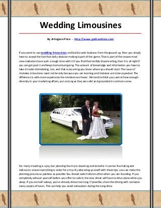 Wedding Limousines
_____________________________________________________________________________________

                         By Arlington Price - http://www.gothamlimo.com



If you want to use wedding limousines and build a web business from the ground up, then you simply
have to accept the fact that daily decision making is part of the game. That is part of the reason most
new marketers have such a tough time with it.If you find that terribly disconcerting, then it is all right if
you can get past it and keep momentum going. The amount of knowledge and information you have to
take-in looks intimidating, too, and that is assuming you know where you should start. The issue of
mistakes in business need not be only because you are learning and mistakes are to be expected. The
difference is with more experience the mistakes are fewer. We tend to think you cannot have enough
diversity in your marketing affairs, just as long as they are solid and grounded in common sense.




For many traveling is a joy, but planning the trip is daunting and stressful. It can be frustrating and
tedious to ensure everything is order for a trip. By educating yourself with these tips, you can make the
planning process as painless as possible.You should switch drivers often when you are traveling. If you
completely exhaust yourself before you offer to switch, the new driver will have to drive alone while you
sleep. If you are half-asleep, you've already driven too long. If possible, share the driving with someone
every couple of hours. This can help you avoid exhaustion during the long drive.
 