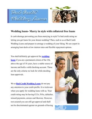 Wedding loans- Marry in style with collateral free loans
Is cash shortage preventing you from marrying in style? Is bad credit rating no
letting you get loans for your dream wedding? Then, rush to us at Bad Credit
Wedding Loans and prepare to arrange a wedding of your liking. We are expert in
arranging loan deals at low interest rates and flexible repayment options.



You shall definitely get approval for wedding
loans if you are a permanent citizen of the UK,
above the age of 18 years, have a stable source of
income and hold a valid checking account. Those
are the only criteria we look for while deciding
loan approvals.



We at Bad Credit Wedding Loans do not pay
any attention to your credit profile. It is irrelevant
when you apply for wedding loans with us. Your
credit rating may be having CCJs, IVAs, defaulter,
missed payments, arrears and likewise. However,
rest assured you can still get approval and shall
not be discriminated against on grounds of having
 