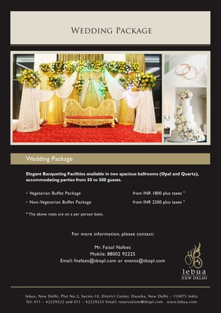 Wedding Package




Wedding Package

Elegant Banqueting Facilities available in two spacious ballrooms (Opal and Quartz),
accommodating parties from 50 to 500 guests.

. Vegetarian Buffet Package                            from INR 1800 plus taxes *
. Non-Vegetarian Buffet Package                        from INR 2200 plus taxes *

* The above rates are on a per person basis.



                          For more information, please contact:

                                  Mr. Faisal Nafees
                                 Mobile: 88002 92225
                   Email: fnafees@tbopl.com or events@tbopl.com




lebua, New Delhi, Plot No.3, Sector-10, District Center, Dwarka, New Delhi – 110075 India
 Tel: 011 – 42229222 and 011 – 42229225 Email: reservations@tbopl.com www.lebua.com
 