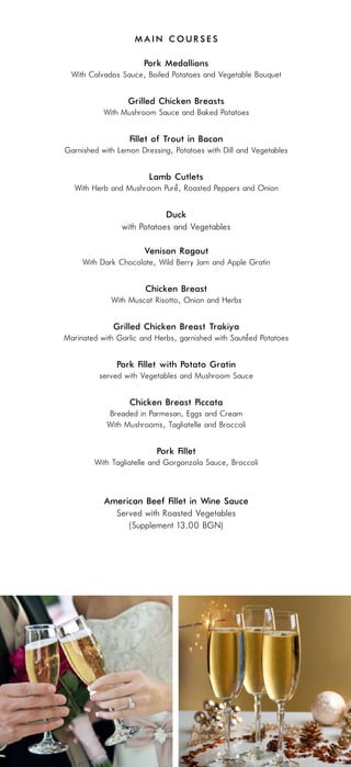 Main Courses

                      Pork Medallions
  With Calvados Sauce, Boiled Potatoes and Vegetable Bouquet

                  Grilled Chicken Breasts
           With Mushroom Sauce and Baked Potatoes

                  Fillet of Trout in Bacon
Garnished with Lemon Dressing, Potatoes with Dill and Vegetables

                        Lamb Cutlets
                            ‘
  With Herb and Mushroom Pure, Roasted Peppers and Onion

                            Duck
                with Potatoes and Vegetables

                      Venison Ragout
     With Dark Chocolate, Wild Berry Jam and Apple Gratin

                       Chicken Breast
             With Muscat Risotto, Onion and Herbs

              Grilled Chicken Breast „Trakiya”
                                                    ‘
Marinated with Garlic and Herbs, garnished with Sauteed Potatoes

               Pork Fillet with Potato Gratin
          served with Vegetables and Mushroom Sauce

                  Chicken Breast Piccata
            Breaded in Parmesan, Eggs and Cream
            With Mushrooms, Tagliatelle and Broccoli

                          Pork Fillet
        With Tagliatelle and Gorgonzola Sauce, Broccoli



           American Beef Fillet in Wine Sauce
             Served with Roasted Vegetables
                (Supplement 13.00 BGN)
 