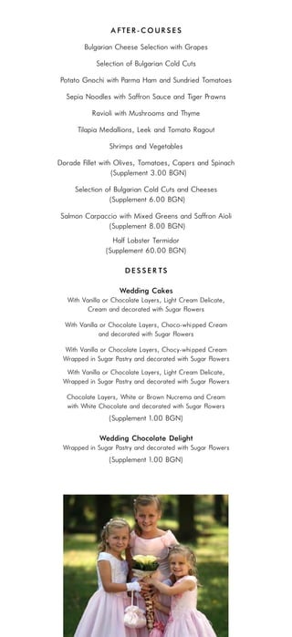 Aft e r - c o u r s e s
         Bulgarian Cheese Selection with Grapes
             Selection of Bulgarian Cold Cuts
Potato Gnochi with Parma Ham and Sundried Tomatoes
  Sepia Noodles with Saffron Sauce and Tiger Prawns
           Ravioli with Mushrooms and Thyme
      Tilapia Medallions, Leek and Tomato Ragout
                  Shrimps and Vegetables
Dorade Fillet with Olives, Tomatoes, Capers and Spinach
                  (Supplement 3.00 BGN)
     Selection of Bulgarian Cold Cuts and Cheeses
                (Supplement 6.00 BGN)
Salmon Carpaccio with Mixed Greens and Saffron Aioli
             (Supplement 8.00 BGN)
                  Half Lobster Termidor
                (Supplement 60.00 BGN)

                       Desserts

                     Wedding Cakes
   With Vanilla or Chocolate Layers, Light Cream “Delicate”,
          Cream and decorated with Sugar Flowers

  With Vanilla or Chocolate Layers, Choco-whi pped Cream
              and decorated with Sugar Flowers

 With Vanilla or Chocolate Layers, Chocó-whi pped Cream
 Wrapped in Sugar Pastry and decorated with Sugar Flowers
  With Vanilla or Chocolate Layers, Light Cream “Delicate”,
 Wrapped in Sugar Pastry and decorated with Sugar Flowers

  Chocolate Layers, White or Brown Nucrema and Cream
  with White Chocolate and decorated with Sugar Flowers
                 (Supplement 1.00 BGN)

              Wedding Chocolate Delight
 Wrapped in Sugar Pastry and decorated with Sugar Flowers
                 (Supplement 1.00 BGN)
 