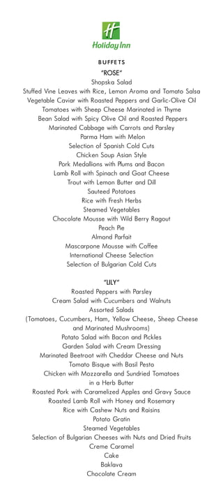 B u ff e t s
                          “ROSE“
                          Shopska Salad
Stuffed Vine Leaves with Rice, Lemon Aroma and Tomato Salsa
 Vegetable Caviar with Roasted Peppers and Garlic-Olive Oil
       Tomatoes with Sheep Cheese Marinated in Thyme
      Bean Salad with Spicy Olive Oil and Roasted Peppers
          Marinated Cabbage with Carrots and Parsley
                     Parma Ham with Melon
                 Selection of Spanish Cold Cuts
                    Chicken Soup Asian Style
             Pork Medallions with Plums and Bacon
           Lamb Roll with Spinach and Goat Cheese
                Trout with Lemon Butter and Dill
                        Sauteed Potatoes
                      Rice with Fresh Herbs
                      Steamed Vegetables
           Chocolate Mousse with Wild Berry Ragout
                            Peach Pie
                          Almond Parfait
               Mascarpone Mousse with Coffee
                 International Cheese Selection
                Selection of Bulgarian Cold Cuts

                           “LILY“
                 Roasted Peppers with Parsley
          Cream Salad with Cucumbers and Walnuts
                        Assorted Salads
(Tomatoes, Cucumbers, Ham, Yellow Cheese, Sheep Cheese
                 and Marinated Mushrooms)
             Potato Salad with Bacon and Pickles
             Garden Salad with Cream Dressing
     Marinated Beetroot with Cheddar Cheese and Nuts
                Tomato Bisque with Basil Pesto
      Chicken with Mozzarella and Sundried Tomatoes
                        in a Herb Butter
  Roasted Pork with Caramelized Apples and Gravy Sauce
        Roasted Lamb Roll with Honey and Rosemary
              Rice with Cashew Nuts and Raisins
                          Potato Gratin
                     Steamed Vegetables
  Selection of Bulgarian Cheeses with Nuts and Dried Fruits
                        Creme Caramel
                              Cake
                             Baklava
                       Chocolate Cream
 