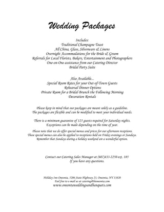 Wedding Packages
                                   Includes:
                        Traditional Champagne Toast
                   All China, Glass, Silverware & Linens
             Overnight Accommodations for the Bride & Groom
   Referrals for Local Florists, Bakers, Entertainment and Photographers
              One-on-One assistance from our Catering Director
                              Bridal Party Suite

                              Also Available...
              Special Room Rates for your Out-of-Town Guests
                         Rehearsal Dinner Options
          Private Room for a Bridal Brunch the Following Morning
                            Decoration Rentals

      Please keep in mind that our packages are meant solely as a guideline.
   The packages are flexible and can be modified to meet your individual needs.

     There is a minimum guarantee of 125 guests required for Saturday nights.
               Exceptions can be made depending on the time of year.
   Please note that we do offer special menus and prices for our afternoon receptions.
These special menus can also be applied to receptions held on Friday evenings or Sundays.
       Remember that Sundays during a holiday weekend are a wonderful option.




              Contact our Catering Sales Manager at (607)433-2250 ext. 185
                                If you have any questions.



             Holiday Inn Oneonta, 5206 State Highway 23, Oneonta, NY 13820
                      Feel free to e-mail us at catering@hioneonta.com
                    www.oneontaweddingsandbanquets.com
 
