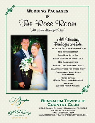 WEDDING PACKAGES
IN
The Rose Room
Bensalem Township
Country Club
2000 Brown Avenue • Bensalem, PA 19020
Phone: (215) 639-5556
Fax: (215) 639-7389
www.BensalemTownshipCountryClub.com
USE OF OUR OUTDOOR COVERED PATIO
FIVE HOUR RECEPTION
FOUR HOUR OPEN BAR
FRESH FLOWERS ON EACH TABLE
HOT HORS D'OEUVRES
WEDDING CAKE AND SWEET TABLE
CHAMPAGNE TOAST FOR ENTIRE PARTY
COORDINATED TABLE LINEN
AND NAPKINS
CHAIR COVERS
(COLOR SELECTIONS AVAILABLE)
UPLIGHTING
(CHOOSE FROM 6 COLORS)
“All with a Beautiful View”
All Wedding
Packages Include:
 