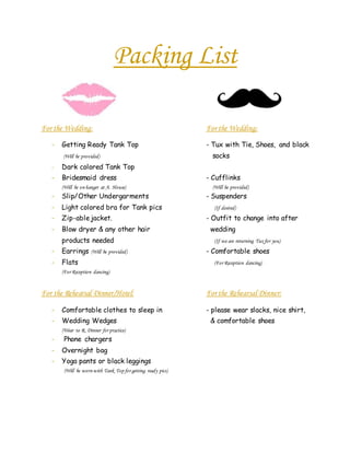 Packing List
For the Wedding: For the Wedding:
- Getting Ready Tank Top - Tux with Tie, Shoes, and black
(Will be provided) socks
- Dark colored Tank Top
- Bridesmaid dress - Cufflinks
(Will be on hanger at A. House) (Will be provided)
- Slip/Other Undergarments - Suspenders
- Light colored bra for Tank pics (If desired)
- Zip-ablejacket. - Outfit to change into after
- Blow dryer & any other hair wedding
products needed (If we are returning Tux for you)
- Earrings (Will be provided) - Comfortable shoes
- Flats (For Reception dancing)
(For Reception dancing)
For the Rehearsal Dinner/Hotel: For the Rehearsal Dinner:
- Comfortable clothes to sleep in - please wear slacks, nice shirt,
- Wedding Wedges & comfortable shoes
(Wear to R. Dinner for practice)
- Phone chargers
- Overnight bag
- Yoga pants or black leggings
(Will be worn with Tank Top for getting ready pics)
 
