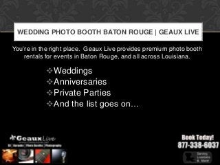 WEDDING PHOTO BOOTH BATON ROUGE | GEAUX LIVE

You’re in the right place. Geaux Live provides premium photo booth
    rentals for events in Baton Rouge, and all across Louisiana.

           Weddings
           Anniversaries
           Private Parties
           And the list goes on…
 