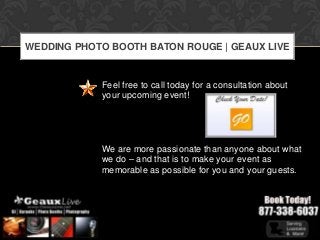 WEDDING PHOTO BOOTH BATON ROUGE | GEAUX LIVE


            Feel free to call today for a consultation about
            your upcoming event!




            We are more passionate than anyone about what
            we do – and that is to make your event as
            memorable as possible for you and your guests.
 