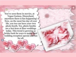 You've seen them in movies, at 
Vegas Casinos, Disneyland, 
anywhere there is fun happening! 
Now, on the most fun day of your 
life, you too can have your own 
photo booth. Yes, photo booths 
are a hot item at finer weddings 
today. This trend is growing as 
brides look for ways to make their 
wedding reception special and fun 
for all. 
 