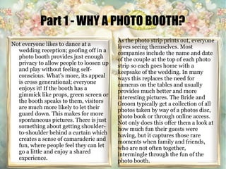 Part 1 - WHY A PHOTO BOOTH? 
Not everyone likes to dance at a 
wedding reception; goofing off in a 
photo booth provides just enough 
privacy to allow people to loosen up 
and play without feeling self-conscious. 
What's more, its appeal 
is cross generational; everyone 
enjoys it! If the booth has a 
gimmick like props, green screen or 
the booth speaks to them, visitors 
are much more likely to let their 
guard down. This makes for more 
spontaneous pictures. There is just 
something about getting shoulder-to- 
shoulder behind a curtain which 
creates a sense of camaraderie and 
fun, where people feel they can let 
go a little and enjoy a shared 
experience. 
As the photo strip prints out, everyone 
loves seeing themselves. Most 
companies include the name and date 
of the couple at the top of each photo 
strip so each goes home with a 
keepsake of the wedding. In many 
ways this replaces the need for 
cameras on the tables and usually 
provides much better and more 
interesting pictures. The Bride and 
Groom typically get a collection of all 
photos taken by way of a photos disc, 
photo book or through online access. 
Not only does this offer them a look at 
how much fun their guests were 
having, but it captures those rare 
moments when family and friends, 
who are not often together, 
intermingle through the fun of the 
photo booth. 
 