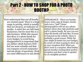 Part 2 - HOW TO SHOP FOR A PHOTO 
BOOTH? 
First understand that not all booths 
are created equal. There is a large 
range in pricing, which is usually 
(but not always), an indicator of 
quality. A select few are full-time 
businesses, but for most this is a 
side business. While this means 
that there is a photo booth for 
every budget, to avoid being 
disappointed it is important that 
you define which features YOU 
feel are most valuable and that 
you compare several companies 
and ask plenty of questions. Here 
are some differences to ask about: 
APPEARANCE - There are booths, 
boxes, tents, pipe & drapes, kiosks 
and even a "pod"! Some 
photographers will set up a photo 
station where they take portraits and 
call it a photo booth. Be sure you see 
what the booth will look like; if none 
is featured on the website, there is 
probably a good reason. While the 
rate might be better for your budget, 
be aware of what is going to show up 
at your reception first! What you 
don't want is a surprise. Most brides 
spend months creating their perfect 
reception and don't want it spoiled 
by an unsightly product. 
 