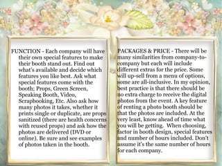 FUNCTION - Each company will have 
their own special features to make 
their booth stand out. Find out 
what's available and decide which 
features you like best. Ask what 
special features come with the 
booth; Props, Green Screen, 
Speaking Booth, Video, 
Scrapbooking, Etc. Also ask how 
many photos it takes, whether it 
prints single or duplicate, are props 
sanitized (there are health concerns 
with reused props) and ask how the 
photos are delivered (DVD or 
online). Be sure and see examples 
of photos taken in the booth. 
PACKAGES & PRICE - There will be 
many similarities from company-to-company 
but each will include 
different extras for the price. Some 
will up-sell from a menu of options, 
some are all-inclusive. In my opinion, 
best practice is that there should be 
no extra charge to receive the digital 
photos from the event. A key feature 
of renting a photo booth should be 
that the photos are included. At the 
very least, know ahead of time what 
you will be getting. When choosing, 
factor in booth design, special features 
and number of hours included. Don't 
assume it's the same number of hours 
for each company. 
 