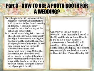 Part 3 - HOW TO USE A PHOTO BOOTH FOR 
A WEDDING? 
Place the photo booth in an area of the 
reception where it will not interfere 
with other events like the cake cutting 
or dancing. It should be easily 
accessible, but out of the way of the 
action and service staff. 
As is true with a wedding DJ, 4 hours of 
photo booth entertainment is usually 
just right. I recommend starting the 
booth during the cocktail hour. This 
gives people something fun to do and 
they become aware of the booth 
which will draw them back 
throughout the evening. Unlike the 
dance floor, the photo booth will 
attract guests throughout the dinner 
hour. After dinner there is usually a 
surge at the booth, so starting your 4 
hours at cocktail hour gets the most 
out of your photo booth. 
Generally in the last hour of a 
reception more interest in focused on 
the DJ and the dance floor. If traffic 
to the booth is slow, a simple 
announcement from the DJ will 
usually get things going. Not all 
booths look like a typical photo booth 
so guests might not be clear what it 
is. Once invited, it's usually a big hit! 
 
