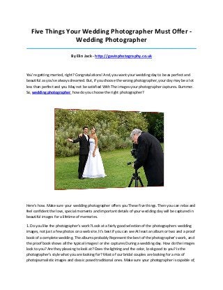 Five Things Your Wedding Photographer Must Offer -
Wedding Photographer
_____________________________________________________________________________________
By Elin Jack - http://gavinphotography.co.uk
You're getting married, right? Congratulations! And, you want your wedding day to be as perfect and
beautiful as you've always dreamed. But, if you choose the wrong photographer, your day may be a lot
less than perfect and you May not be satisfied With The images your photographer captures. Bummer.
So, wedding photographer how do you choose the right photographer?
Here's how. Make sure your wedding photographer offers you These five things. Then you can relax and
feel confident the love, special moments and important details of your wedding day will be captured in
beautiful images for a lifetime of memories.
1. Do you like the photographer's work? Look at a fairly good selection of the photographers wedding
images, not just a few photos on a web site. It's best if you can see At least an album or two and a proof
book of a complete wedding. The albums probably Represent the best of the photographer's work, and
the proof book shows all the typical images I or she captures During a wedding day. How do the images
look to you? Are they pleasing to look at? Does the lighting and the color, look good to you? Is the
photographer's style what you are looking for? Most of our bridal couples are looking for a mix of
photojournalistic images and classic posed traditional ones. Make sure your photographer is capable of,
 