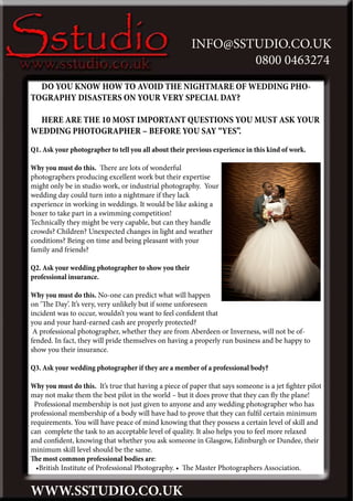 INFO@SSTUDIO.CO.UK
                                                               0800 0463274
  DO YOU KNOW HOW TO AVOID THE NIGHTMARE OF WEDDING PHO-
TOGRAPHY DISASTERS ON YOUR VERY SPECIAL DAY?

  HERE ARE THE 10 MOST IMPORTANT QUESTIONS YOU MUST ASK YOUR
WEDDING PHOTOGRAPHER – BEFORE YOU SAY “YES”.
Q1. Ask your photographer to tell you all about their previous experience in this kind of work.

Why you must do this. There are lots of wonderful
photographers producing excellent work but their expertise
might only be in studio work, or industrial photography. Your
wedding day could turn into a nightmare if they lack
experience in working in weddings. It would be like asking a
boxer to take part in a swimming competition!
Technically they might be very capable, but can they handle
crowds? Children? Unexpected changes in light and weather
conditions? Being on time and being pleasant with your
family and friends?

Q2. Ask your wedding photographer to show you their
professional insurance.

Why you must do this. No-one can predict what will happen
on ‘The Day’. It’s very, very unlikely but if some unforeseen
incident was to occur, wouldn’t you want to feel confident that
you and your hard-earned cash are properly protected?
 A professional photographer, whether they are from Aberdeen or Inverness, will not be of-
fended. In fact, they will pride themselves on having a properly run business and be happy to
show you their insurance.

Q3. Ask your wedding photographer if they are a member of a professional body?

Why you must do this. It’s true that having a piece of paper that says someone is a jet fighter pilot
may not make them the best pilot in the world – but it does prove that they can fly the plane!
 Professional membership is not just given to anyone and any wedding photographer who has
professional membership of a body will have had to prove that they can fulfil certain minimum
requirements. You will have peace of mind knowing that they possess a certain level of skill and
can complete the task to an acceptable level of quality. It also helps you to feel more relaxed
and confident, knowing that whether you ask someone in Glasgow, Edinburgh or Dundee, their
minimum skill level should be the same.
The most common professional bodies are:
  •British Institute of Professional Photography. • The Master Photographers Association.


WWW.SSTUDIO.CO.UK
 