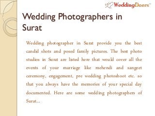Wedding Photographers in
Surat
Wedding photographer in Surat provide you the best
candid shots and posed family pictures. The best photo
studios in Surat are listed here that would cover all the
events of your marriage like mehendi and sangeet
ceremony, engagement, pre wedding photoshoot etc. so
that you always have the memories of your special day
documented. Here are some wedding photographers of
Surat…
 