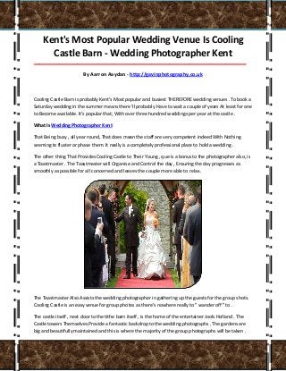 Kent's Most Popular Wedding Venue Is Cooling
Castle Barn - Wedding Photographer Kent
___________________________________________________________________________________
By Aarron Aaydan - http://gavinphotography.co.uk
Cooling Castle Barn is probably Kent's Most popular and busiest THEREFORE wedding venues . To book a
Saturday wedding in the summer means there 'll probably Have to wait a couple of years At least for one
to Become available. It's popular that; With over three hundred weddings per year at the castle .
What Is Wedding Photographer Kent
That Being busy , all year round, That does mean the staff are very competent indeed With Nothing
seeming to fluster or phase them. It really is a completely professional place to hold a wedding .
The other thing That Provides Cooling Castle to Their Young , que is a bonus to the photographer also, is
a Toastmaster . The Toastmaster will Organise and Control the day , Ensuring the day progresses as
smoothly as possible for all concerned and leaves the couple more able to relax .
The Toastmaster Also Assists the wedding photographer in gathering up the guests for the group shots.
Cooling Castle is an easy venue for group photos as there's nowhere really to " wander off " to .
The castle itself , next door to the tithe barn itself , is the home of the entertainer Jools Holland . The
Castle towers Themselves Provide a fantastic backdrop to the wedding photographs . The gardens are
big and beautifully maintained and this is where the majority of the group photographs will be taken .
 