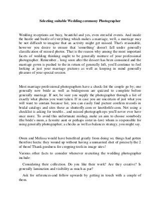 Selecting suitable Wedding ceremony Photographer


Wedding receptions are busy, beautiful and yes, even stressful events. And inside
the hustle and bustle of everything which makes a marriage, well, a marriage may
be not difficult to imagine that an activity might get missed. That's reasonable,
however you desire to ensure that 'something' doesn't fall under generally
classification of missed photos. That is the reason why among the most important
facets of wedding thinking ought to be generally mixture of your professional
photographer. Remember... long soon after the dessert has been consumed and the
marriage gown is pushed to the in return of generally loft, you'll continue to feel
looking at just your marriage pictures as well as keeping in mind generally
pleasure of your special session.


Most marriage professional photographers have a check-list the couple go by; one
generally new bride as well as bridegroom are quizzed to complete before
generally marriage. If not, be sure you supply the photographer through a list of
exactly what photos you want taken. If in case you are uncertain of just what you
will want to contain because list, you can easily find picture confirm records in
bridal catalogs and sites these as shutterfly.com or knotforlife.com. Not using a
checklist is asking for trouble... and missed photograph ops you'll never ever have
once more. To avoid this unfortunate mishap, make an aim to choose somebody
(the bride's mom, a favorite aunt or perhaps sister in-law) whom is responsible for
using generally photographer; a checks as well as balances strategy, you might say.


Owen and Melissa would have benefited greatly from doing so; things had gotten
therefore hectic they wound up without having a unmarried shot of precisely the 2
of them! Thank goodness for cropping tools in image sites!
Various other facts to consider whenever recruiting the wedding photographer
include:
  Considering their collection. Do you like their work? Are they creative? Is
generally lamination and visibility as much as par?
  Ask for references-and follow upwards by getting in touch with a couple of
them.
 