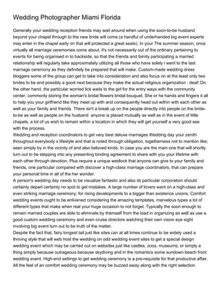 Wedding Photographer Miami Florida
Generally your wedding reception friends may wait around when using the soon-to-be husband
beyond your chapel through to the new bride will come (a handful of underhanded big event experts
may enter in the chapel early on that will protected a great seats). In your The summer season, once
virtually all marriage ceremonies come about, it's not necessarily out of the ordinary pertaining to
events for being organised in to backside, so that the friends and family participating a married
relationship will regularly take approximately utilizing all those who have solely i went to the last
marriage ceremony as they definitely be prepared that will make. Custom-made wedding dress
bloggers some of the group can get to take into consideration and also focus on at the least only two
brides to be and possibly a good next because they make the actual religious organization : deal! On
the other hand, the particular worried lick waits to the girl for the entry ways with the community
center, commonly storing the woman's bridal flowers bridal bouquet. She or he hands and fingers it all
to help you your girlfriend like they meet up with and consequently head out within with each other as
well as your family and friends. There isn't a break up on the people directly into people on the bride-
to-be as well as people on the husband anyone is placed mutually as well as in the event of little
chapels, a lot of us wish to remain within a location in which they will get yourself a very good see
with the process.
Wedding and reception coordinators to get very best deluxe marriages Wedding day your zenith
throughout everybody s lifestyle and that is noted through obligation, togetherness not to mention like;
seen simply by in the vicinity of and also beloved kinds. In case you are the main one that will shortly
turn out to be stepping into any presenting binding agreement to share with you your lifetime with
each other through devotion. Plus require a unique wedlock that anyone can give to your family and
friends, one particular compared with discover a high-class marriage coordinators, that can prepare
your personal time in all of the her wonder.
A person's wedding day needs to be visualize fantastic and also its particular corporation should
certainly depart certainly no spot to get mistakes. A large number of lovers want on a high-class and
even striking marriage ceremony; for rising developments to a bigger than existence unions. Comfort
wedding events ought to be enlivened considering the amazing templates, marvelous types a lot of
different types that make when real your huge occasion to not forget. Typically the soon enough to
remain married couples are able to eliminate by themself from the load in organizing as well as use a
good custom wedding ceremony and even cruise directors watching their own vision eye sight
involving big event turn out to be truth of the matter.
Despite the fact that, fairy longest tail just like sites can at all times continue to be widely used a
thriving style that will web host the wedding on odd wedding event sites to get a special design
wedding event which may be carried out on websites just like castles, zoos, museums, or simply a
thing simply because outrageous because skydiving and in the romantics some sundown beach front
wedding event. High-end settings to get wedding ceremony is a pre-requisite for that productive affair.
All the feel of an comfort wedding ceremony may be buzzed away along with the right selection
 