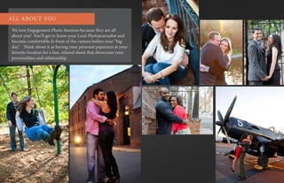 We love Engagement Photo Sessions because they are all
about you! You’ll get to know your Lead Photojournalist and
become comfortable in front of the camera before your “big
day.” Think about it as having your personal paparazzi at your
favorite location for a fun, relaxed shoot that showcases your
personalities and relationship.
ALL ABOUT YOU
 