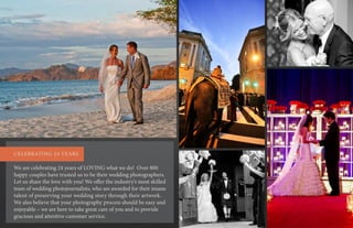 We are celebrating 24 years of LOVING what we do! Over 800
happy couples have trusted us to be their wedding photographers.
Let us share the love with you! We offer the industry’s most skilled
team of wedding photojournalists, who are awarded for their insane
talent of preserving your wedding story through their artwork.
We also believe that your photography process should be easy and
enjoyable – we are here to take great care of you and to provide
gracious and attentive customer service.
CELEBRATING 24 YEARS
 
