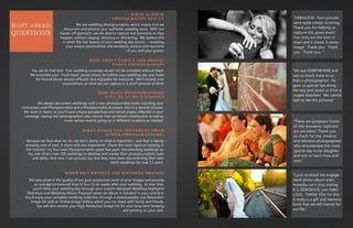 MOST ASKED
QUESTIONS
WHAT IS YOUR
PHOTOGRAPHY STYLE?
HOW ABOUT FAMILY AND BRIDAL
PARTY PHOTOGRAPHS?
HOW MANY PHOTOGRAPHERS
WILL BE AT MY WEDDING?
WHAT MAKES YOU DIFFERENT FROM
OTHER PHOTOGRAPHERS?
WHEN DO I RECIEVE THE WEDDING IMAGES?
We are wedding photojournalists, which means that we
document and present your authentic wedding story. With our
hands-off approach, we are able to capture real moments as they
happen, without staging, directing or distracting. We believe this
is when the real beauty of your wedding day occurs. – revealing
your unique personalities, the emotions, actions and reactions
of you and your guests.
Yes, we do that too! Your wedding coverage would not be complete without them.
We assemble your “must-have” posed photo list before your wedding day and make
the formal photo session efficient and enjoyable for everyone. We’ll exceed your
expectations on what we can capture in a short amount of time!
We always document weddings with a two-photojournalist team including your
contracted Lead Photojournalist and a Photojournalist Assistant, who is a second shooter.
We work in teams so you’ll have unique perspectives and varied angles reflected in your
coverage. Having two photographers also insures that we remain unobtrusive as well as
cover various events going on in different locations as needed.
Because we love what we do, we don’t skimp on what is important – and that is taking
amazing care of you! It starts with our experience. I have the most rigorous training in
the industry: my four Lead Photojournalists spent five years documenting weddings by
my side (that’s over 200 weddings to develop and master their photojournalistic style
and skills). And now, I can proudly say that they have been documenting their own
client weddings for over 13 years.
We take pride in the quality of our post-production work of your images and provide
an average turnaround time of four to six weeks after your wedding. At that time,
you’ll relive your wedding day through your custom-designed Wedding Highlights
Slideshow and Wedding Album Proposal (when an album is included in your contract).
You’ll enjoy your complete wedding collection through a downloadable Low Resolution
Image Set and an Online Image Gallery which you can share with family and friends.
You will also receive your High Resolution Image Set for your long-term keeping
and printing on your own.
“FABULOUS! Your pictures
were quite simply stunning.
Thank you for helping us
capture this great event.
You truly are the best in
town and it shows in every
image. Thank you. Thank
you. Thank you. “
“He was EVERYWHERE and
was so much more to us
than a photographer! He
gave us special tips along
the way and saved us from a
couple disasters! We cannot
wait to see the pictures!”
“These are gorgeous! Some
of the moments captured
are priceless! Thank you
so much for the creative
and talented photographers
who documented this most
special day in my daughter
and son-in-law’s lives and
ours.”
“I just received the engage-
ment photo album and I
honestly can’t stop smiling.
It is GORGEOUS, just FABU-
LOUS. THANK YOU for this-
it really is a gift and memory
book that we will cherish for
our life.”
 