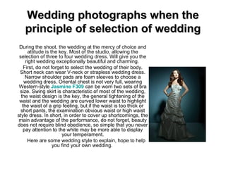 Wedding photographs when the principle of selection of wedding During the shoot, the wedding at the mercy of choice and attitude is the key. Most of the studio, allowing the selection of three to four wedding dress. Will give you the right wedding exceptionally beautiful and charming.  First, do not forget to select the wedding of their body. Short neck can wear V-neck or strapless wedding dress. Narrow shoulder pads are foam sleeves to choose a wedding dress. Oriental chest is not very full, wearing Western-style  Jasmine F309   can be worn two sets of bra size. Swing skirt is characteristic of most of the wedding, the waist design is the key, the general tightening of the waist and the wedding are curved lower waist to highlight the waist of a grip feeling, but if the waist is too thick or short pants, the examination obvious waist or high waist style dress. In short, in order to cover up shortcomings, the main advantage of the performance, do not forget, beauty does not require blind obedience, so simple that you never pay attention to the white may be more able to display your temperament.       Here are some wedding style to explain, hope to help you find your own wedding.  