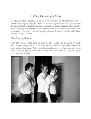 Wedding Photography Ideas
Wedding day for a couple goes like a joyful blur but, the thing that lives on is
indeed wedding photographs. This fact makes it quintessential to get some of
the best shots for a lifetime memory. Currently, various wedding photography
ideas are ruling the cyberspace but, most of them will demand too much from
your pocket. However, our photography tips and locations will be affordable
enough for you to rock!
Get Ready Shots
Who don’t want to look great on their big day? When you are doing so much
to look your elegant best, it becomes quite mandate to get some exclusive
shots during that time. Ask your photographer to be present in your room
when you are getting ready. Make sure that your room is fully arranged,
decorated and well-lit.
 