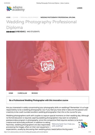 01/05/2018 Wedding Photography Professional Diploma - Adams Academy
https://www.adamsacademy.com/course/wedding-photography-professional-diploma/ 1/12
( 8 REVIEWS )
HOME / COURSE / PERSONAL DEVELOPMENT / WEDDING PHOTOGRAPHY PROFESSIONAL DIPLOMA
Wedding Photography Professional
Diploma
440 STUDENTS
Be a Professional Wedding Photographer with this innovative course
Are you interested in solely concentrating your photography skills on weddings? Remember it is a huge
responsibility to be a wedding photographer, but if you feel you have what it take and the passion and
creativity to be a well rounded excellent wedding photographer then this is the course for you.
Wedding photographers work with couples to capture special moments on their wedding day. Although
no formal education is required, aspiring wedding photographers may want to complete a
postsecondary program in photography, since this competitive eld requires workers to be both
creative and technically pro cient. In addition to taking photographs before, during and after wedding
festivities, wedding photographers are also responsible for artistically composing the shots and
processing the images, often on their own equipment. Wedding photographers must assess customer
expectations, usually by discussing their wedding photo needs before the big event
HOME CURRICULUM REVIEWS
LOGIN
Welcome back! Can I help you
with anything? 
 