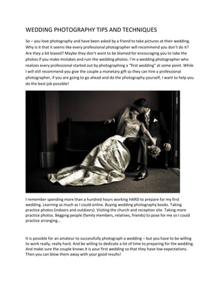 WEDDING PHOTOGRAPHY TIPS AND TECHNIQUES
So – you love photography and have been asked by a friend to take pictures at their wedding.
Why is it that it seems like every professional photographer will recommend you don’t do it?
Are they a bit biased? Maybe they don’t want to be blamed for encouraging you to take the
photos if you make mistakes and ruin the wedding photos. I’m a wedding photographer who
realizes every professional started out by photographing a “first wedding” at some point. While
I will still recommend you give the couple a monetary gift so they can hire a professional
photographer, if you are going to go ahead and do the photography yourself, I want to help you
do the best job possible!
I remember spending more than a hundred hours working HARD to prepare for my first
wedding. Learning as much as I could online. Buying wedding photography books. Taking
practice photos (indoors and outdoors). Visiting the church and reception site. Taking more
practice photos. Begging people (family members, relatives, friends) to pose for me so I could
practice arranging…
It is possible for an amateur to successfully photograph a wedding – but you have to be willing
to work really, really hard. And be willing to dedicate a lot of time to preparing for the wedding.
And make sure the couple knows it is your first wedding so that they have low expectations.
Then you can blow them away with your good results!
 