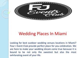 Wedding Places In Miami
Looking for best outdoor wedding venues locations in Miami?
Four J Event Club provide perfect place for you celebration. We
are here to make your wedding dream come true because it is
bound to be not only the sweetest but also the most
exhilarating event of your life.
 