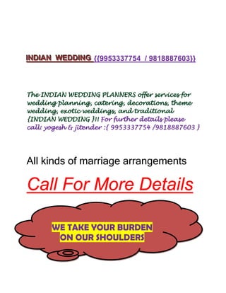 IINDIIAN WEDDIING {{9953337754 / 9818887603}}
  ND AN WEDD NG



The INDIAN WEDDING PLANNERS offer services for
wedding planning, catering, decorations, theme
wedding, exotic weddings, and traditional
{INDIAN WEDDING }!! For further details please
call: yogesh & jitender :{ 9953337754 /9818887603 }




All kinds of marriage arrangements

Call For More Details

       WE TAKE YOUR BURDEN
        ON OUR SHOULDERS
 