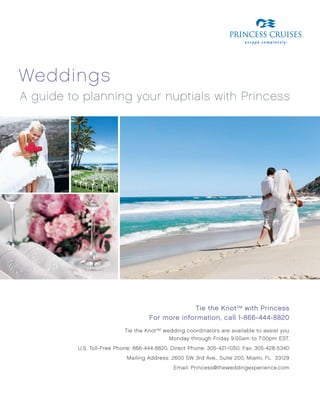 weddings
A guide to planning your nuptials with Princess




                                                  Tie the Knot sm with Princess
                                     For more information, call 1-866-444-8820
                           Tie the Knot SM wedding coordinators are available to assist you
                                             Monday through Friday 9:00am to 7:00pm EST.
          U.S. Toll-Free Phone: 866-444-8820, Direct Phone: 305-421-1050, Fax: 305-428-5340
                            Mailing Address: 2600 SW 3rd Ave., Suite 200, Miami, FL 33129
                                              Email: Princess@theweddingexperience.com
 