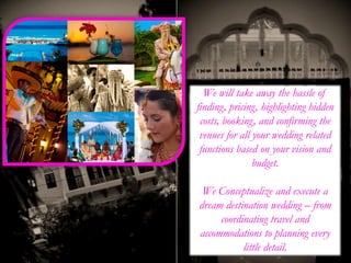 We will take away the hassle of
finding, pricing, highlighting hidden
costs, booking, and confirming the
venues for all your wedding related
functions based on your vision and
budget.
We Conceptualize and execute a
dream destination wedding – from
coordinating travel and
accommodations to planning every
little detail.
 