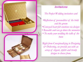 Invitations
The Perfect Wedding invitation card
•Reflection of personalities of the bride
and the groom
•Conveyed heart-felt emotions via designs
• Reusable and can go down the memories
• To make your wedding the talk of the
town
Right from Conceptualizing to Designing
& Delivering, we provide you with an
array of elegant, stylish and trendy
designs to choose from.
 