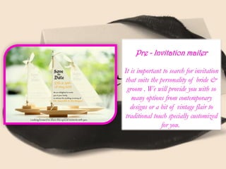 Pre - Invitation mailer
It is important to search for invitation
that suits the personality of bride &
groom . We will provide you with so
many options from contemporary
designs or a bit of vintage flair to
traditional touch specially customized
for you.
 