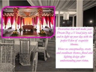 Decoration that will make your
Dream Day a Visual fairy tale
and to light up your day with the
perfect Eden of exquisite
blooms.
Hence we conceptualize, create
and coordinate themes, floral and
lighting design after
understanding your vision.
 