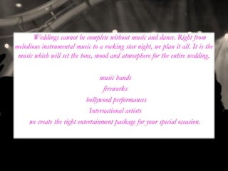 Weddings cannot be complete without music and dance. Right from
melodious instrumental music to a rocking star night, we plan it all. It is the
music which will set the tone, mood and atmosphere for the entire wedding.
•music bands
•fireworks
• bollywood performances
•International artists
we create the right entertainment package for your special occasion.
 