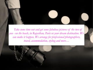 Take some time out and get some fabulous pictures of the two of
you - on the beach, in Rajasthan, Paris or your dream destination. We
can make it happen. We arrange for professional photographers,
travel, accommodation, styling and more…
 