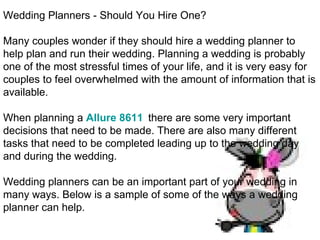Wedding Planners - Should You Hire One? Many couples wonder if they should hire a wedding planner to help plan and run their wedding. Planning a wedding is probably one of the most stressful times of your life, and it is very easy for couples to feel overwhelmed with the amount of information that is available. When planning a  Allure 8611   there are some very important decisions that need to be made. There are also many different tasks that need to be completed leading up to the wedding day and during the wedding. Wedding planners can be an important part of your wedding in many ways. Below is a sample of some of the ways a wedding planner can help. 