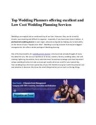 Top Wedding Planners offering excellent and
Low Cost Wedding Planning Services
Weddings are magical and an emotional day of our lives. However, they can be stressful,
chaotic, awe-inspiring and difficult to organize - especially, if you have never done it before. A
professional wedding planner is your angel, advocate and guide by helping you to land safely
on the shores of your "happily ever after”. Wedding is one big occasion that requires biggest
arrangements. We offer a whole package of Wedding planning.
One of the key benefits of a wedding event planner is that we have already thought of every
tiny detail for you. We use our experience of venue, caterers, florists, wedding cakes, hair and
makeup, lightning, decoration, food, entertainment, honeymoon package and most important
unique wedding themes to make sure you get exactly what you want for your special day.
Your wedding day is the most special day of your life therefore we grip it with the personal care
and attention it deserves. We know the small things matter just as much as the big things.
 