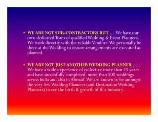 WE ARE NOT SUB-CONTRACTORS BUT … We have our
own dedicatedTeam of qualifiedWedding & Event Planners.
We work directly with the reliableVendors.We personally be
there at theWedding to ensure arrangements are executed as
planned.
WE ARE NOT JUST ANOTHERWEDDING PLANNER …..
We have a wide experience of collective more than 25 years
and have succesfully completed more than 500 weddings
across India and also in Abroad.We are known to be amongst
the very fewWedding Planners (and DestinationWedding
Planners) to see the birth & growth of this Industry.
 