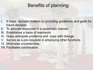Benefits of planning


I.   It helps decision makers by providing guidelines and goals for
     future decision.
II. To allocate resources in a systematic manner.
III. Establishes a basis of teamwork.
IV. Helps anticipate problems and cope with change.
V. Serves as a pre-requisite in employing other functions
VI. Minimizes uncertainities.
VII. Facilitates coordination.
 