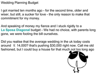Wedding Planning Budget I got married ten months ago - for the second time, older and wiser, but still, a sucker for love - the only reason to make that commitment for my money. And speaking of money my fiance and I stuck rigidly to a  La Sposa Diagonal  budget - We had no choice, with parents long gone, we were footing the bill ourselves. Did you realise that the average wedding in the uk today costs around  ￡ 14,000? that's pushing $30,000 right now. Call me old fashioned, but I could buy a house for that much not too long ago 