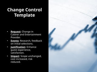 Change Control
Template
• Request: Change in
Caterer and Entertainment
Provider.
• Events: Research, feedback
on initial selections.
• Justification: Enhance
guest experience,
satisfaction.
• Impact: Scope unchanged,
cost increased, risk
reduced.
 