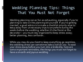 Wedding Planning Tips: Things
That You Must Not Forget
Wedding planning can as fun as exhausting, especially if you’re
planning to take on the planning bit yourself. If you’re getting
married, a good advice is to make a checklist priority wise to
keep away from unnecessary trips to anywhere during the
weeks before the wedding; whether it’s the florist or the
decorator – you must stay organized to keep stress away;
better planning, less confusion.
While you may do your best to keep everything go seamless,
the wedding stress can sometimes take a toll on you.To ease
your stress away before you turn into a bridezilla, here are
some important reminders; the things you must not forget to
have a smooth and joyous wedding
 