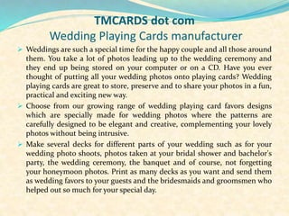 TMCARDS dot com
Wedding Playing Cards manufacturer
 Weddings are such a special time for the happy couple and all those around
them. You take a lot of photos leading up to the wedding ceremony and
they end up being stored on your computer or on a CD. Have you ever
thought of putting all your wedding photos onto playing cards? Wedding
playing cards are great to store, preserve and to share your photos in a fun,
practical and exciting new way.
 Choose from our growing range of wedding playing card favors designs
which are specially made for wedding photos where the patterns are
carefully designed to be elegant and creative, complementing your lovely
photos without being intrusive.
 Make several decks for different parts of your wedding such as for your
wedding photo shoots, photos taken at your bridal shower and bachelor's
party, the wedding ceremony, the banquet and of course, not forgetting
your honeymoon photos. Print as many decks as you want and send them
as wedding favors to your guests and the bridesmaids and groomsmen who
helped out so much for your special day.
 