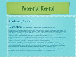 Potential Rental
6 bedroom, 6.5 bath
Description:

This beach house is beautiful, with ocean view pool/spa deck.

First level: A bright and open-plan living room with ocean views,and an eat-in kitchen with center island and
dining table, make this the perfect vacation home for a large group. All 6 bedrooms in this home have private
baths. There is an additional 1/2 bath off the living area and pool. There are 2 bedrooms on this floor- 1 King
plus a hideaway twin bed and 1 Queen. Doors from the living area and bedroom lead to the gated pool area and
ocean view deck. The gorgeous pool is 12x22, with a 6 person hot tub at the end.
On the second level, there is a 2nd living room / Carolina room with ocean views and balcony overlooking the
pool. There is a bar area for upstairs refreshments! There are 2 King bedrooms, 1 Queen bedroom,1 Sleeper
Sofa, and a kids 'dorm' room with 4 twin beds (1 bunk bed and 1 trundle bed).
This location in Forest Beach is ideal, as there are no major roads to cross to the beach. In this
residential/rental neighborhood, you will feel comfortable letting the kids bike the bike paths to Coligny Plaza,or
play freely on the beach, while you relax. There are numerous award-winning restaurants, a large variety of
shops and boutiques, grocery stores and even convenience stores in the immediate area.
In the high season, you will enjoy the live entertainment offered for families and singles at Coligny Plaza,as well
as The Beach Market Shoppes, Circle Center, Heritage Plaza and The Tiki Hut Beach Bar.

 