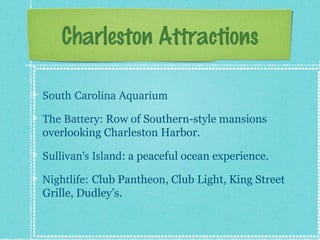 Charleston Attractions
South?Carolina?Aquarium
The?Battery: Row of Southern-style mansions
overlooking Charleston Harbor.
Sullivans?Island: a peaceful ocean experience.
Nightlife:?Club Pantheon, Club Light, King Street
Grille, Dudleys.

 